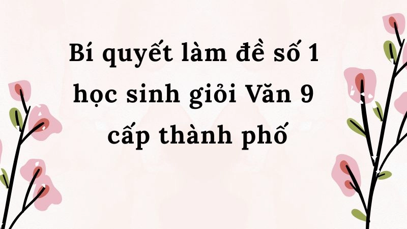 Bí quyết làm đề số 1 học sinh giỏi Văn 9 cấp thành phố
