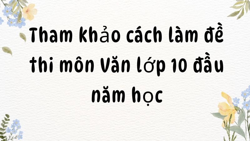 Tham khảo cách làm đề thi môn Văn lớp 10 đầu năm học