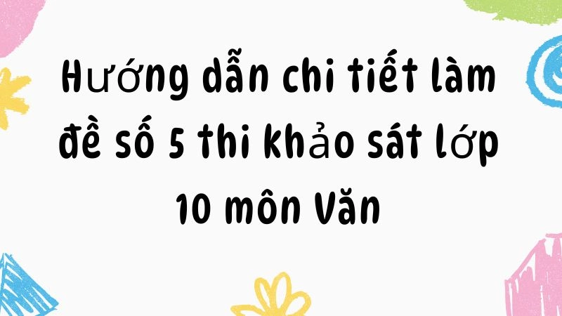 Hướng dẫn chi tiết làm đề số 5 thi khảo sát lớp 10 môn Văn